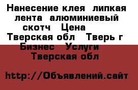 Нанесение клея, липкая лента, алюминиевый скотч › Цена ­ 50 - Тверская обл., Тверь г. Бизнес » Услуги   . Тверская обл.